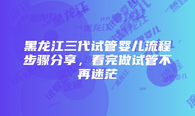 黑龙江三代试管婴儿流程步骤分享，看完做试管不再迷茫