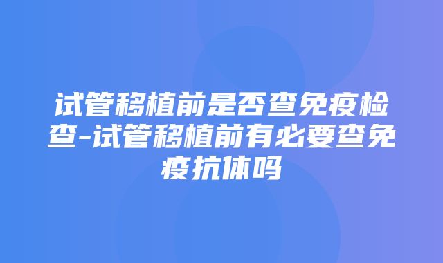 试管移植前是否查免疫检查-试管移植前有必要查免疫抗体吗