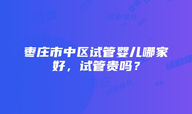 枣庄市中区试管婴儿哪家好，试管贵吗？