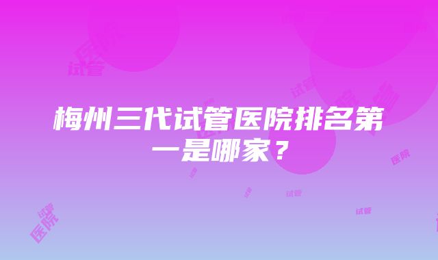 梅州三代试管医院排名第一是哪家？