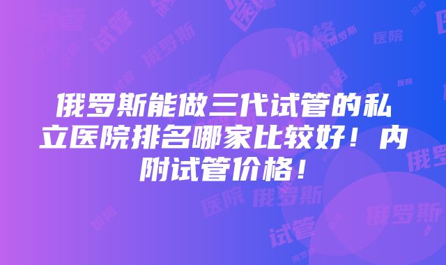 俄罗斯能做三代试管的私立医院排名哪家比较好！内附试管价格！