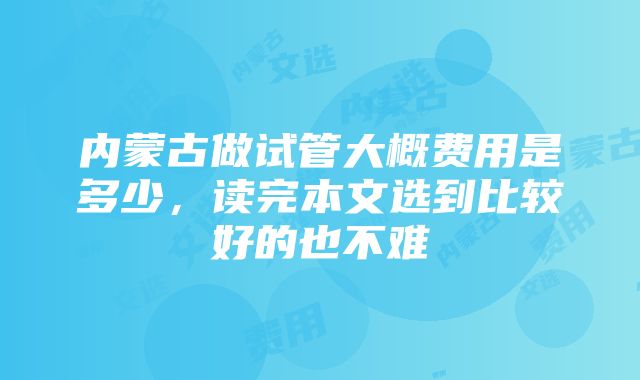 内蒙古做试管大概费用是多少，读完本文选到比较好的也不难