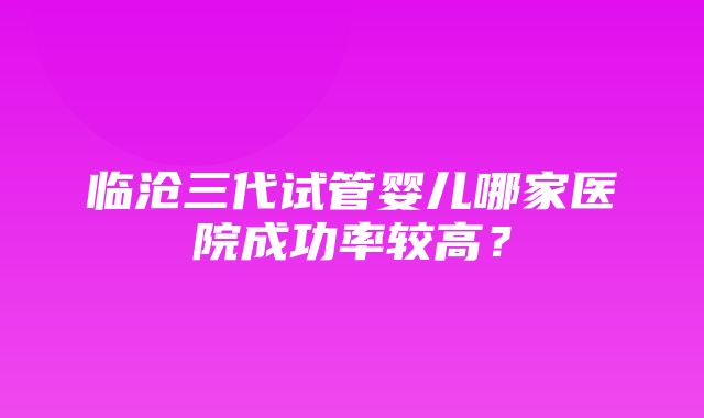 临沧三代试管婴儿哪家医院成功率较高？