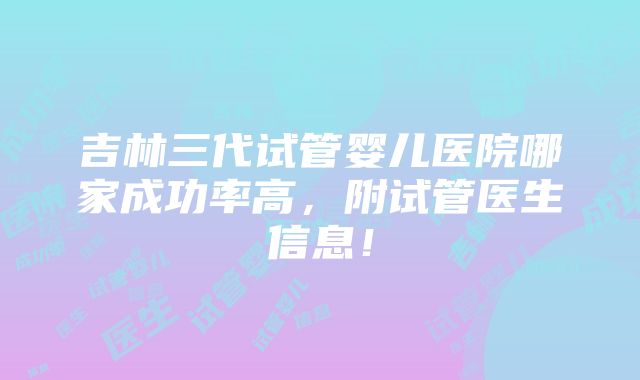 吉林三代试管婴儿医院哪家成功率高，附试管医生信息！