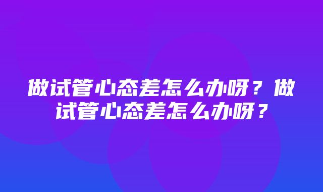 做试管心态差怎么办呀？做试管心态差怎么办呀？