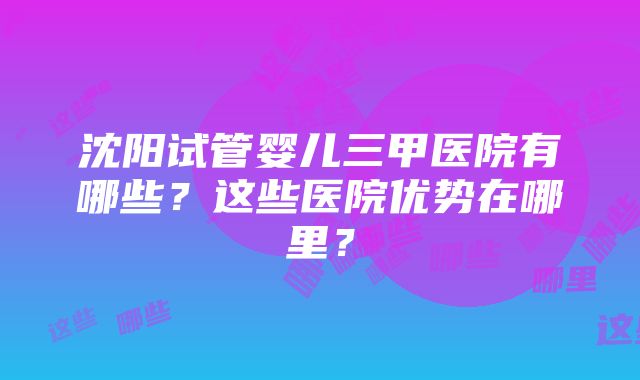 沈阳试管婴儿三甲医院有哪些？这些医院优势在哪里？