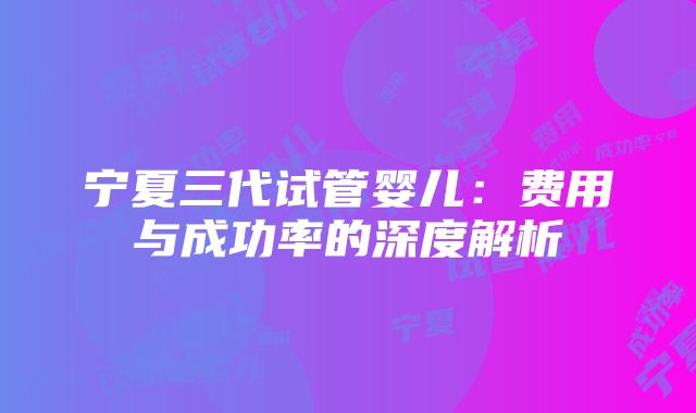 宁夏三代试管婴儿：费用与成功率的深度解析