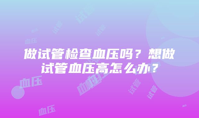 做试管检查血压吗？想做试管血压高怎么办？