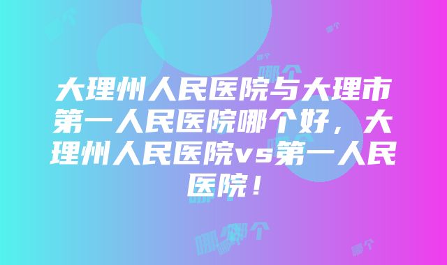 大理州人民医院与大理市第一人民医院哪个好，大理州人民医院vs第一人民医院！