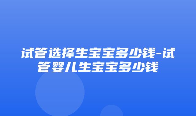 试管选择生宝宝多少钱-试管婴儿生宝宝多少钱