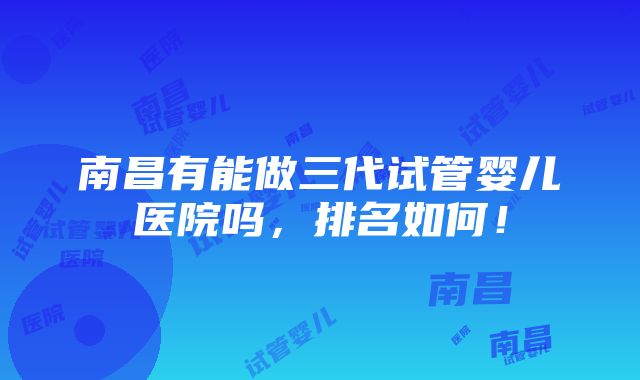 南昌有能做三代试管婴儿医院吗，排名如何！