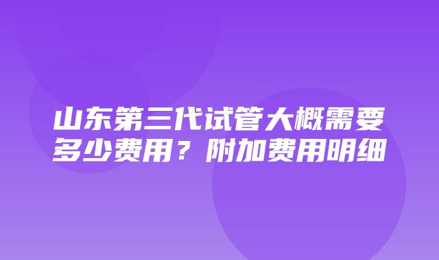 山东第三代试管大概需要多少费用？附加费用明细