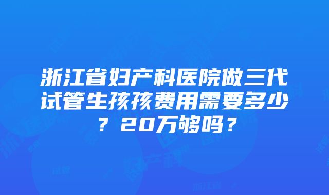 浙江省妇产科医院做三代试管生孩孩费用需要多少？20万够吗？