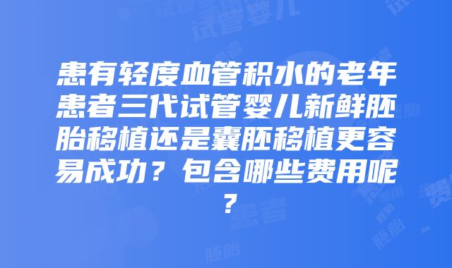 患有轻度血管积水的老年患者三代试管婴儿新鲜胚胎移植还是囊胚移植更容易成功？包含哪些费用呢？