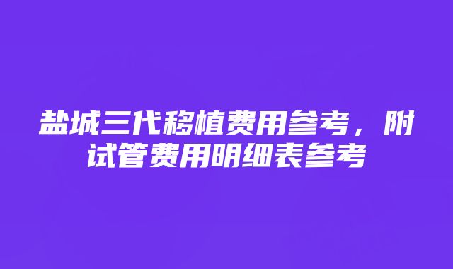 盐城三代移植费用参考，附试管费用明细表参考