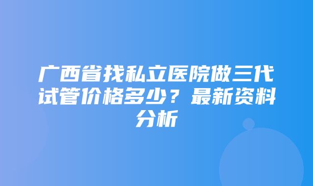 广西省找私立医院做三代试管价格多少？最新资料分析