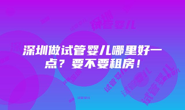 深圳做试管婴儿哪里好一点？要不要租房！