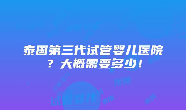 泰国第三代试管婴儿医院？大概需要多少！