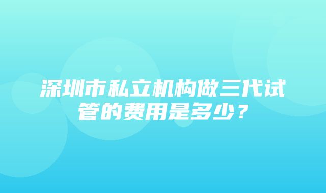 深圳市私立机构做三代试管的费用是多少？