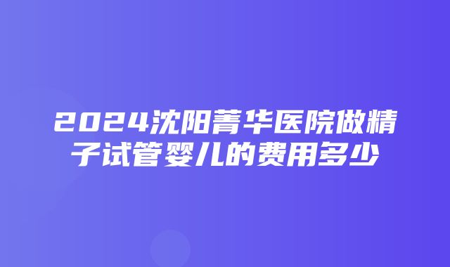 2024沈阳菁华医院做精子试管婴儿的费用多少