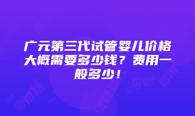 广元第三代试管婴儿价格大概需要多少钱？费用一般多少！