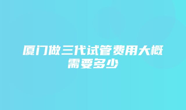 厦门做三代试管费用大概需要多少