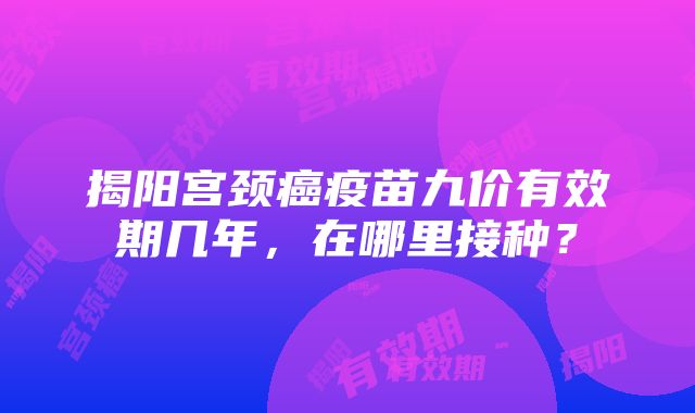 揭阳宫颈癌疫苗九价有效期几年，在哪里接种？