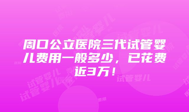 周口公立医院三代试管婴儿费用一般多少，已花费近3万！