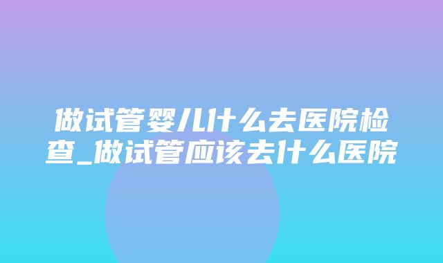 做试管婴儿什么去医院检查_做试管应该去什么医院