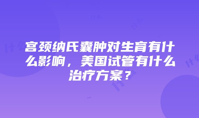 宫颈纳氏囊肿对生育有什么影响，美国试管有什么治疗方案？