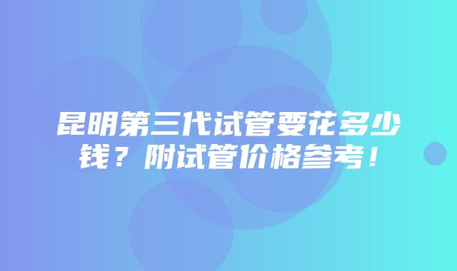 昆明第三代试管要花多少钱？附试管价格参考！