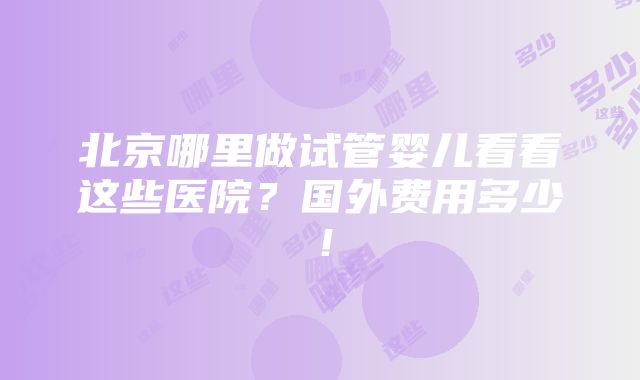 北京哪里做试管婴儿看看这些医院？国外费用多少！