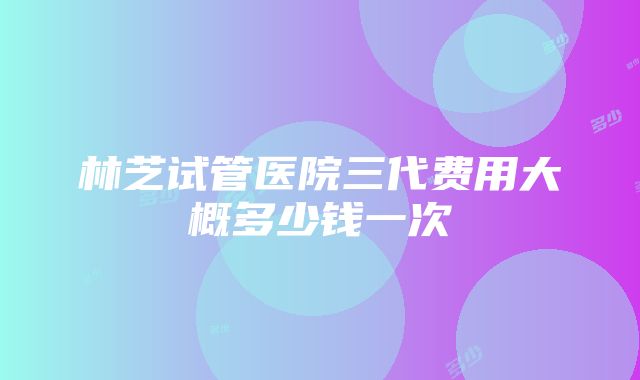 林芝试管医院三代费用大概多少钱一次