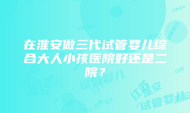 在淮安做三代试管婴儿综合大人小孩医院好还是二院？