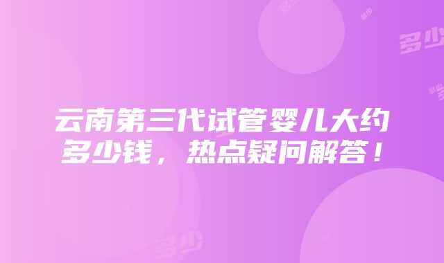 云南第三代试管婴儿大约多少钱，热点疑问解答！