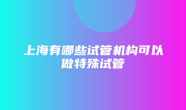 上海有哪些试管机构可以做特殊试管