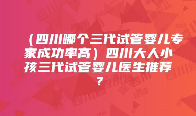 （四川哪个三代试管婴儿专家成功率高）四川大人小孩三代试管婴儿医生推荐？