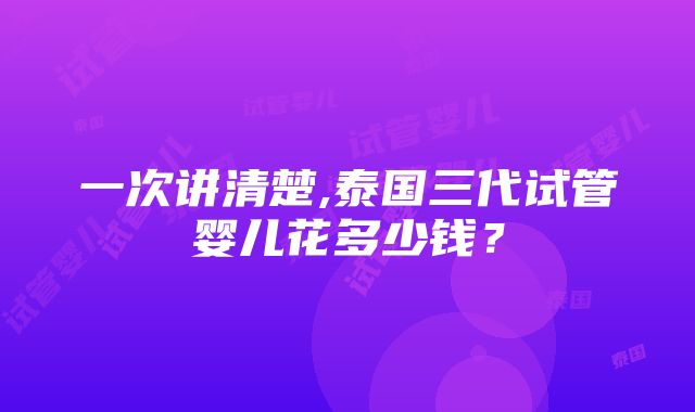 一次讲清楚,泰国三代试管婴儿花多少钱？