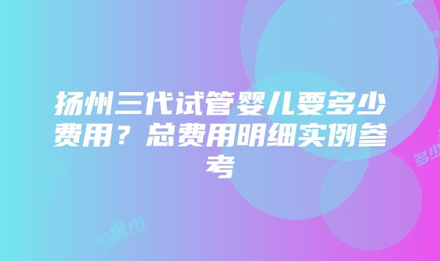 扬州三代试管婴儿要多少费用？总费用明细实例参考