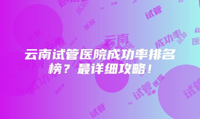 云南试管医院成功率排名榜？最详细攻略！