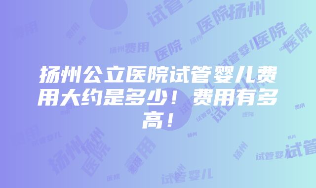 扬州公立医院试管婴儿费用大约是多少！费用有多高！