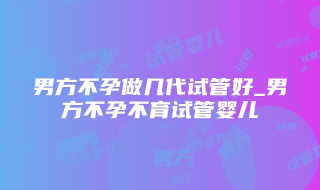 男方不孕做几代试管好_男方不孕不育试管婴儿