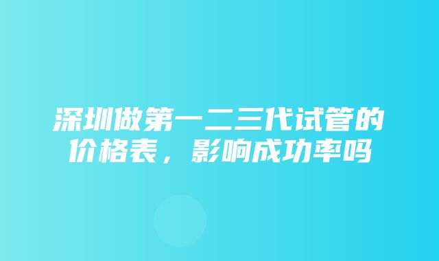 深圳做第一二三代试管的价格表，影响成功率吗