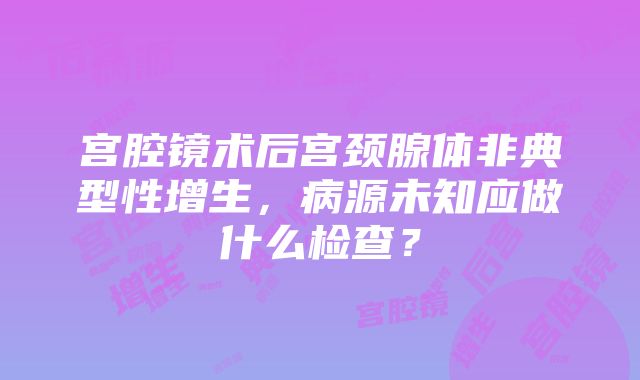 宫腔镜术后宫颈腺体非典型性增生，病源未知应做什么检查？