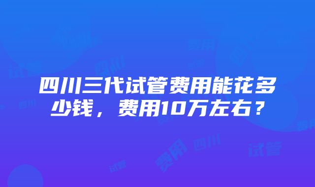 四川三代试管费用能花多少钱，费用10万左右？