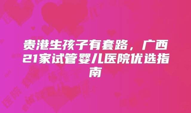 贵港生孩子有套路，广西21家试管婴儿医院优选指南