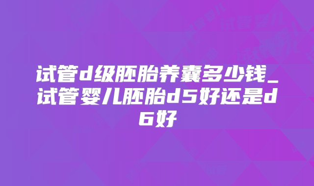 试管d级胚胎养囊多少钱_试管婴儿胚胎d5好还是d6好