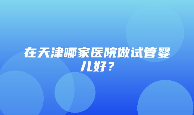 在天津哪家医院做试管婴儿好？