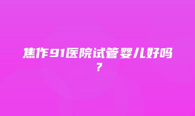 焦作91医院试管婴儿好吗？