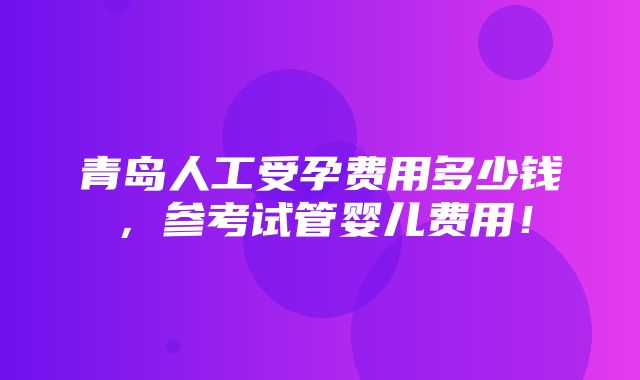 青岛人工受孕费用多少钱，参考试管婴儿费用！